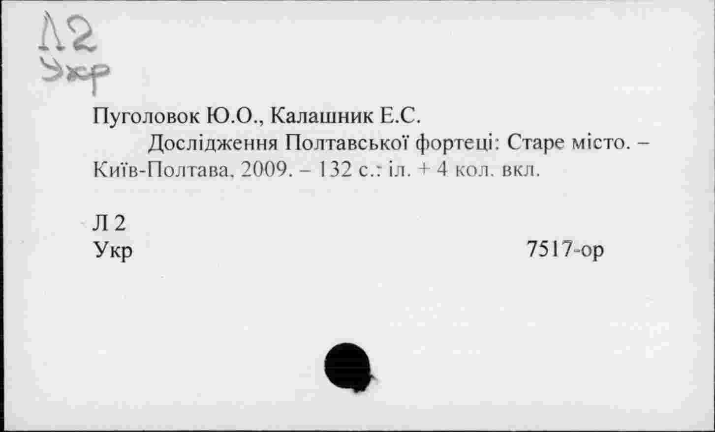 ﻿Пуголовок Ю.О., Калашник Е.С.
Дослідження Полтавської фортеці: Старе місто. -Київ-Полтава, 2009. - 132 с.: іл. + 4 кол. вкл.
Л2
Укр
7517-ор